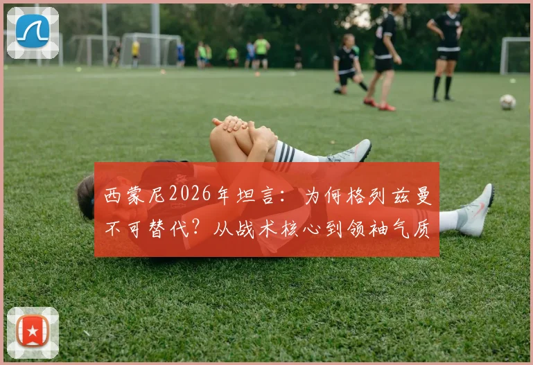西蒙尼2026年坦言：为何格列兹曼不可替代？从战术核心到领袖气质全面解析其独特价值