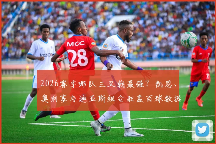 2026赛季哪队三叉戟最强？凯恩、奥利塞与迪亚斯组合狂轰百球数据深度解析