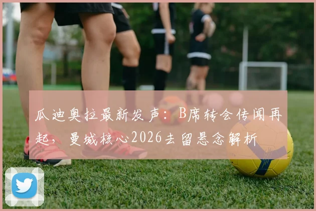 瓜迪奥拉最新发声:B席转会传闻再起,曼城核心2026去留悬念解析