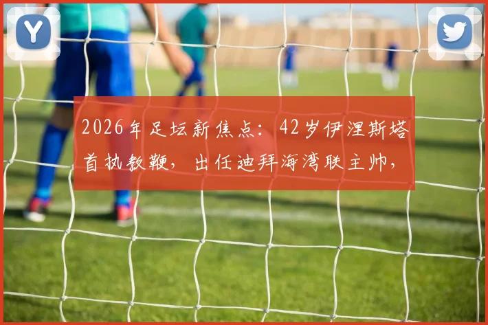 2026年足坛新焦点:42岁伊涅斯塔首执教鞭,出任迪拜海湾联主帅,传奇转型引热议