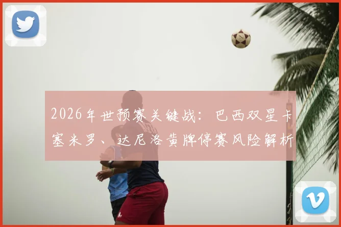 2026年世预赛关键战：巴西双星卡塞米罗、达尼洛黄牌停赛风险解析，半决赛前清零规则须知