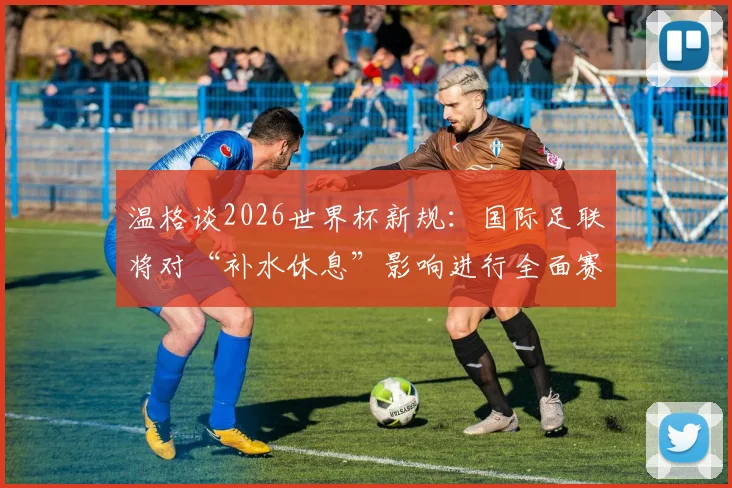 温格谈2026世界杯新规:国际足联将对“补水休息”影响进行全面赛后分析,或改变未来足球赛制