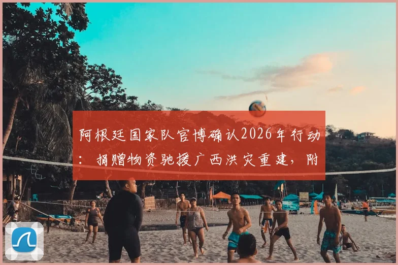 阿根廷国家队官博确认2026年行动:捐赠物资驰援广西洪灾重建,附具体物资类型与援助流程