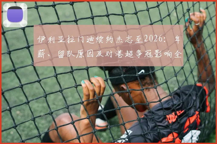伊利亚拉门迪续约杰志至2026:年薪、留队原因及对港超争冠影响全解析