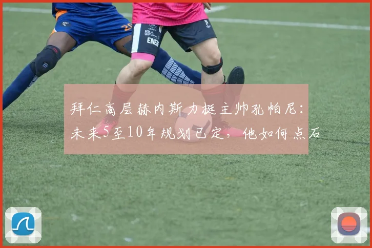 拜仁高层赫内斯力挺主帅孔帕尼：未来5至10年规划已定，他如何点石成金让球员蜕变？