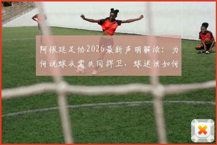 阿根廷足协2026最新声明解读:为何说球衣需共同捍卫,球迷该如何正确支持国家队