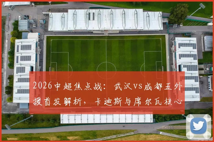 2026中超焦点战：武汉vs成都五外援首发解析，卡迪斯与席尔瓦核心对决看点前瞻