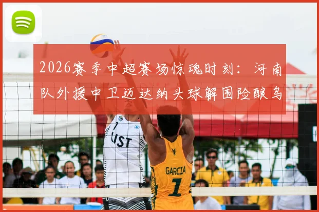 2026赛季中超赛场惊魂时刻：河南队外援中卫迈达纳头球解围险酿乌龙，防守压力与经验不足问题凸显