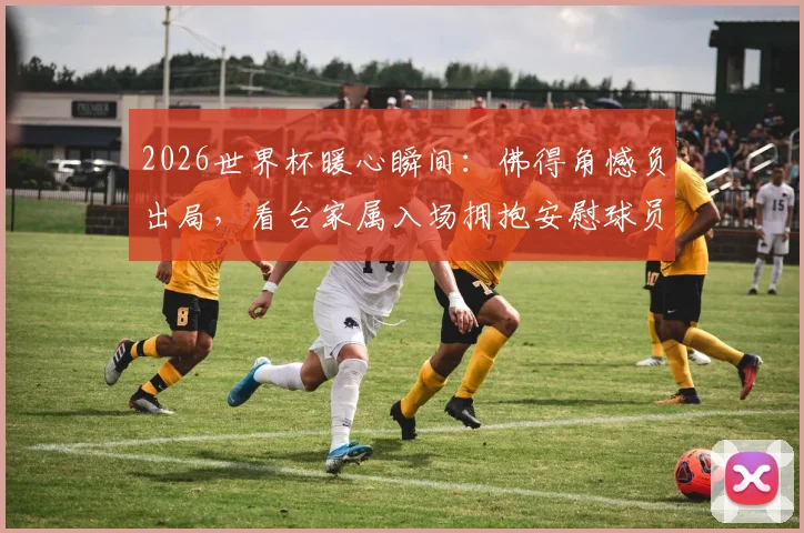 2026世界杯暖心瞬间:佛得角憾负出局,看台家属入场拥抱安慰球员,失利后的温情更动人