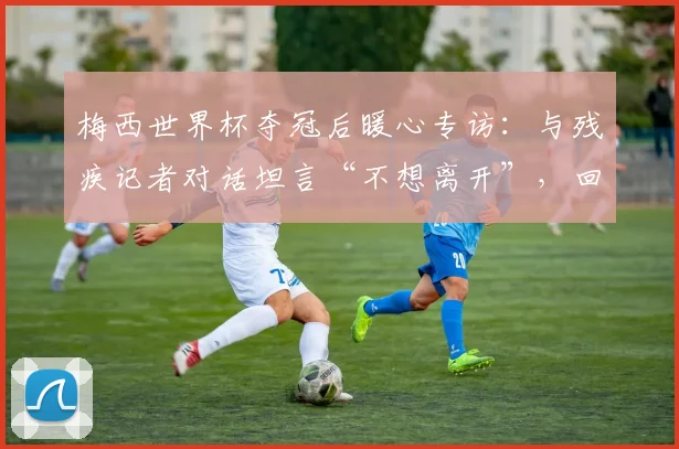 梅西世界杯夺冠后暖心专访:与残疾记者对话坦言“不想离开”,回顾阿根廷队2026更衣室庆祝瞬间