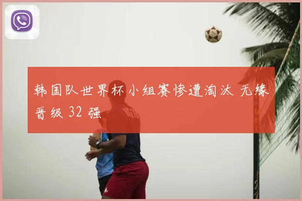 韩国队世界杯小组赛惨遭淘汰 无缘晋级 32 强
