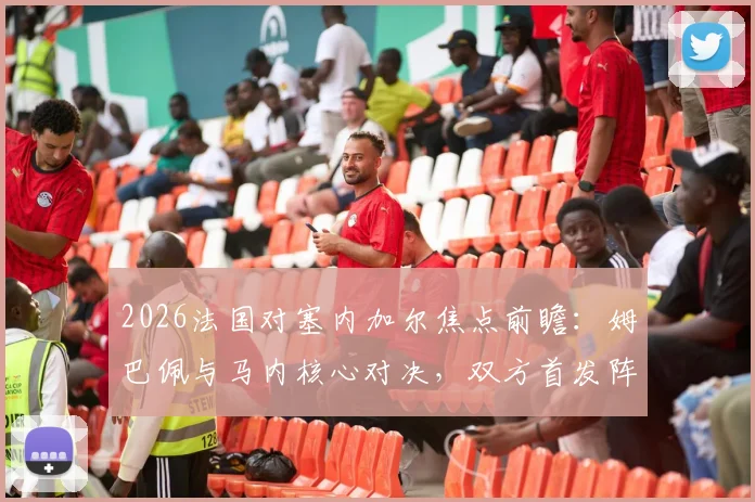 2026法国对塞内加尔焦点前瞻:姆巴佩与马内核心对决,双方首发阵容与战术打法深度分析