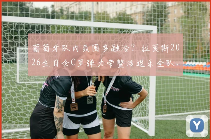 葡萄牙队内氛围多融洽?拉莫斯2026生日会C罗弹力带整活逗乐全队,队友庆祝场面曝光