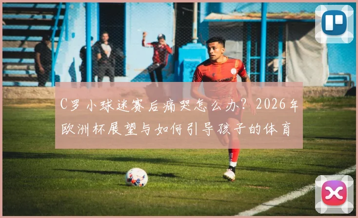 C罗小球迷赛后痛哭怎么办?2026年欧洲杯展望与如何引导孩子的体育情感教育