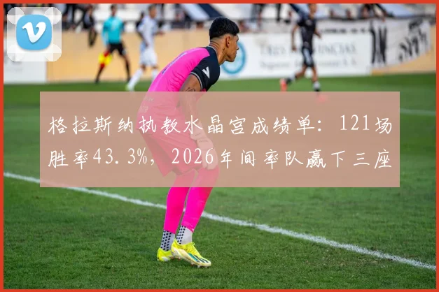 格拉斯纳执教水晶宫成绩单:121场胜率43.3%,2026年间率队赢下三座冠军奖杯,其战术风格解析与未来去向探讨