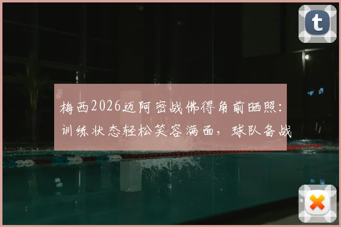 梅西2026迈阿密战佛得角前晒照：训练状态轻松笑容满面，球队备战情况与看点解析